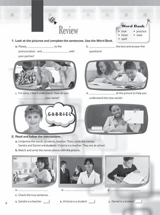 Review
1. Look at the pictures and complete the sentences. Use the Word Bank.
a. Please, to the
pronunciation and with
your partner!
b.	 the text and answer the
questions!
c. I’m sorry, I don’t understand. How do you
your name?
d.	 at the picture to help you
understand the new words!
2. Read and follow the instructions.
a. Underline the words: students, teacher.Then, circle the names.
Sandra and Daniel are students.Victoria is a teacher.They are at school.
b. Match and write the names above with the picture.
1.	 2.	 3.	
c. Check the true sentence.
1. Sandra is a teacher 2. Victoria is a student 3. Daniel is a student
• look
• listen
• spell
• practice
• read
Word Bank
6
VP1_WB_Review.indd 6 15/03/2016 08:56:10 a.m.
 