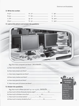 Grammar and Vocabulary
3.	Write the number.
a.	57=
b.	35=
c.	78=
d.	92=
e.	 41=
f.	 60=
g.	 11=
h.	 15=
i.	 99=
j.	 21=
k.	 3oo=
l.	 500=
4.	Look at the picture and answer the questions.
	 E.g. How many computers are there?
a.	How many books are there?
b.	How many erasers are there?
c.	How many magazines are there?
d.	How many markers are there?
e.	How many pencils are there?
f.	 How many pairs of scissors are there?
5.	Answer the questions.
	 E.g. How much is fifteen plus ten? 15 + 10 = 25. It’s .
a.	How much is thirty-three plus twenty-eight? = . It’s
b.	How much is thirteen minus five? = . It’s
c.	How much is six times twelve? = It’s
d.	How much is twenty divided by four? = It’s
Vocabulary
Strategy
Relate the
mathematical
symbol with the
operation.
Plus = (+)
Minus = (-)
Times = (X)
Divided by = (/)
two computers
twenty-five
7
VP1_WB_Review.indd 7 15/03/2016 08:56:10 a.m.
 