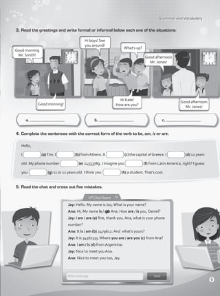 Grammar and Vocabulary
3.	Read the greetings and write formal or informal below each one of the situations:
a. b. c.
4.	Complete the sentences with the correct form of the verb to be, am, is or are.
Hello,
I (a)Tim. I (b) fromAthens. It (c) the capital ofGreece. I (d) 12 years
old. My phone number (e) 24553789. I imagine you (f) from Latin America, right? I guess
you (g) 11 or 12 years old. I think you (h) a student.That’s cool.
Good morning!
Good morning
Mr. Smith!
Hi boys! See
you around!
Hi Kate!
How are you?
What’s up?
Good afternoon
Mr. Jones!
Good afternoon
Mr. Jones!
5.	Read the chat and cross out five mistakes.
Jay: Hello. My name is Jay,What is your name?
Ana: Hi, My name is / are Ana. How are / is you, Daniel?
Jay: I am / are (a) fine, thank you. Ana, what is your phone
number?
Ana: It is / am (b) 2479612. And what’s yours?
Jay: It is 34567333.Where you are / are you (c) from Ana?
Ana: I am / is (d) from Argentina.
Jay: Nice to meet you Ana.
Ana: Nice to meet you too, Jay.
7
9
VP1_WB_UNIT_1.indd 9 4/19/16 5:03 PM
 