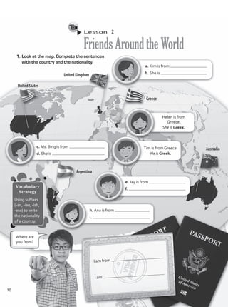 Lesson  2
FriendsAroundtheWorld
1.	Look at the map. Complete the sentences
with the country and the nationality.
I am from
.
I am
.
Helen is from
Greece.
She is Greek.
c. Ms. Bing is from
d. She is
a. Kim is from
b. She is
e. Jay is from
f.
h. Ana is from
i.
Tim is from Greece.
He is Greek.
Where are
you from?
Vocabulary
Strategy
Using suffixes
(-an, -ian, -ish,
-ese) to write
the nationality
of a country.
10
VP1_WB_UNIT_1.indd 10 4/27/16 11:27 AM
 
