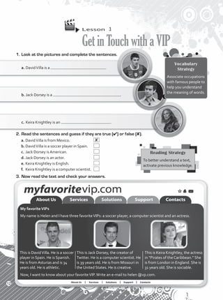 Lesson  3
GetinTouchwithaVIP
1.	Look at the pictures and complete the sentences.
Vocabulary
Strategy
Associate occupations
with famous people to
help you understand
the meaning of words.
a.	DavidVilla is a .
b.	Jack Dorsey is a .
c.	Keira Knightley is an .
2.	Read the sentences and guess if they are true (4) or false (8).
a.	DavidVilla is from Mexico.	  
b.	DavidVilla is a soccer player in Spain.	  
c.	Jack Dorsey is American.	  
d.	Jack Dorsey is an actor.	  
e.	Keira Knightley is English.	  
f.	 Keira Knightley is a computer scientist.	  
3.	Now read the text and check your answers.
My favoriteVIPs
My name is Helen and I have three favoriteVIPs: a soccer player, a computer scientist and an actress.
Reading Strategy
To better understand a text,
activate previous knowledge.
This is DavidVilla. He is a soccer
player in Spain. He is Spanish.
He is from Asturias and is 34
years old. He is athletic.
This is Jack Dorsey, the creator of
Twitter. He is a computer scientist. He
is 39 years old. He is from Missouri in
the United States. He is creative.
This is Keira Knightley, the actress
in “Pirates of the Caribbean.” She
is from London in England. She is
31 years old. She is sociable.
Now, I want to know about your favoriteVIP.Write an e-mail to helen @vp.com.
12
VP1_WB_UNIT_1.indd 12 4/20/16 2:18 PM
 
