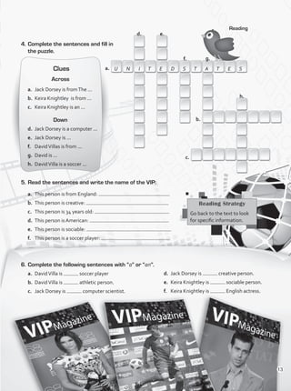 4.	Complete the sentences and fill in
the puzzle.
Reading
Reading Strategy
Go back to the text to look
for specific information.
6.	Complete the following sentences with “a” or “an”.
a.	 DavidVilla is soccer player
b.	 DavidVilla is athletic person.
c.	 Jack Dorsey is computer scientist.
d.	 Jack Dorsey is creative person.
e.	 Keira Knightley is sociable person.
f.	 Keira Knightley is English actress.
5.	Read the sentences and write the name of the VIP:
a.	 This person is from England:
b.	 This person is creative:
c.	 This person is 34 years old:
d.	 This person is American:
e.	 This person is sociable:
f.	 This person is a soccer player:
d.
U N I T E D S T A T E S
e.
a.
f. g.
h.
b.
c.
Clues
Across
a.	 Jack Dorsey is fromThe ...
b.	 Keira Knightley is from ...
c.	 Keira Knightley is an ...
Down
d.	 Jack Dorsey is a computer ...
e.	 Jack Dorsey is ...
f.	 DavidVillas is from ...
g.	 David is ...
h.	 DavidVilla is a soccer ...
13
VP1_WB_UNIT_1.indd 13 4/20/16 2:22 PM
 
