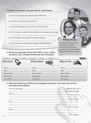Writing
1.	Correct the mistakes using the rules for capital letters.
2.	Create your web page. Choose three VIPs in music, movies
and sports. Then, complete the IDs with their information.
Name:
Age:
Place of birth:
Nationality:
Occupation:
Name:
Age:
Place of birth:
Nationality:
Occupation:
Name:
Age:
Place of birth:
Nationality:
Occupation:
3.	Write the profile of your VIPs for your webpage. Include their name, age, place of birth,
nationality and occupation.
This is my web page . (address). My name is
. (your name and age)
This is
. (VIP in music)
This is
. (VIP in movies)
This is
. (VIP in sports)
a.	 this is my web page www.getintouchwithaVIP.com.
	
b.	 my name is ana and i am 12 years old.
	
c.	 this is johnny depp, he is a vip. He is an american actor.
	
d.	 This is cristiano ronaldo. he is an athletic soccer player from portugal.
e.	 this is bill gates, the creator of microsoft windows.
f.	 He is a computer scientist from seattle in the United States.
Writing Strategy
Capitalize at the beginning
of a sentence, names,
last names, the pronoun I,
countries, cities, nationalities,
abbreviations, and acronyms.
14
VP1_WB_UNIT_1.indd 14 15/03/2016 08:57:40 a.m.
 