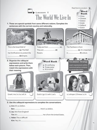 1.	These are special symbols from some different nations. Complete the
sentences with the correct country and nationality.
Lesson  4
TheWorldWeLiveIn
2.	Organize the colloquial
expressions and write them
below each picture. Then,
match the expressions with
their meaning.
3.	Use the colloquial expressions to complete the conversations.
a.	Ann: It’s 20 dollars.
	 Ben: . Here’s 10 dollars.
b.	Jay: He’s from England!
	 Tim: It’s . He is from the United States.
c.	Helen:This is difficult!
	 Kim: Yes, it’s
Word Bank
a.	It’s confusing
b.	To pay 50/50
c.	 It’s a rumor
Vocabulary Strategy
Learn expressions within
communicative contexts
to remember them.
is / whisper / Chinese / a / It
Dutch / go / I / with / Let’s
Greek / me / is / to / all / It
This is the GreatWall of
(a).TheWall
has fortifications to protect the
(b) Empire.
Tulips are from (c).
They are (d)
flowers.
The Pantheon is from
(e). It is important
in (f) culture.
•	China	
•	Chinese
•	Greece
•	Greek
•	Holland
•	Dutch
Word
Bank
Real Communication
15
VP1_WB_UNIT_1.indd 15 15/03/2016 08:57:41 a.m.
 