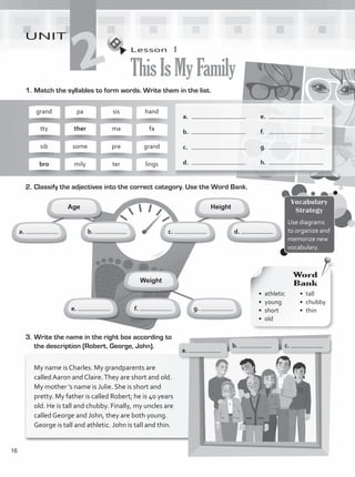 Lesson  1
ThisIsMyFamily
UNIT
2
1.	Match the syllables to form words. Write them in the list.
a.	
b.	
c.	
d.	
Height
Age
grand
tty
sib
bro
pa
ther
some
mily
sis
ma
pre
ter
hand
fa
grand
lings
a.
e. f. g.
c.
b. d.
Weight
e.	
f.	
g.	
h.	
2.	Classify the adjectives into the correct category. Use the Word Bank.
3.	Write the name in the right box according to
the description (Robert, George, John).
My name is Charles. My grandparents are
called Aaron and Claire.They are short and old.
My mother ’s name is Julie. She is short and
pretty. My father is called Robert; he is 40 years
old. He is tall and chubby. Finally, my uncles are
called George and John, they are both young.
George is tall and athletic. John is tall and thin.
Vocabulary
Strategy
Use diagrams
to organize and
memorize new
vocabulary.
a.
b. c.
•	athletic
•	young
•	short
•	old
Word
Bank
•	tall
•	chubby
•	thin
16
VP1_WB_UNIT_2 MariaCe.indd 16 4/20/16 2:28 PM
 