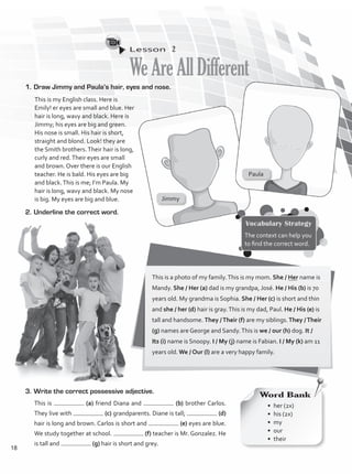 Lesson  2
WeAreAllDifferent
1.	Draw Jimmy and Paula’s hair, eyes and nose.
2.	Underline the correct word.
This is my English class. Here is
Emily! er eyes are small and blue. Her
hair is long, wavy and black. Here is
Jimmy; his eyes are big and green.
His nose is small. His hair is short,
straight and blond. Look! they are
the Smith brothers.Their hair is long,
curly and red.Their eyes are small
and brown. Over there is our English
teacher. He is bald. His eyes are big
and black.This is me; I’m Paula. My
hair is long, wavy and black. My nose
is big. My eyes are big and blue.
This is a photo of my family.This is my mom. She / Her name is
Mandy. She / Her (a) dad is my grandpa, José. He / His (b) is 70
years old. My grandma is Sophia. She / Her (c) is short and thin
and she / her (d) hair is gray.This is my dad, Paul. He / His (e) is
tall and handsome. They /Their (f) are my siblings.They /Their
(g) names are George and Sandy.This is we / our (h) dog. It /
Its (i) name is Snoopy. I / My (j) name is Fabian. I / My (k) am 11
years old. We / Our (l) are a very happy family.
3.	Write the correct possessive adjective.
This is (a) friend Diana and (b) brother Carlos.
They live with (c) grandparents. Diane is tall; (d)
hair is long and brown. Carlos is short and (e) eyes are blue.
We study together at school. (f) teacher is Mr. Gonzalez. He
is tall and (g) hair is short and grey.
Vocabulary Strategy
The context can help you
to find the correct word.
Jimmy
Paula
Word Bank
•	 her (2x)
•	 his (2x)
•	my
•	our
•	their
18
VP1_WB_UNIT_2 MariaCe.indd 18 15/03/2016 08:59:01 a.m.
 