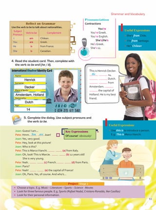 4.	Read the student card. Then, complete with
the verb to be and (he /it).
•	 Choose a topic. E.g. Music – Literature – Sports – Science - Movies
•	 Look for three famous people. E.g. Sports (Rafael Nadal, Cristiano Ronaldo, Iker Casillas)
•	 Look for their personal information.
Project  Stage 2
5.	Complete the dialog. Use subject pronouns and
the verb to be.
Useful Expressions
•	She’s from Chile.
•	 I’m from Santiago.
•	He’s Chilean.
Pronunciation
Contractions
You’re
You’re Greek.
You’re English.
She’s/He’s
He’s Greek.
She’s 12.
Joan: Guess! I am...
Pete: Hmm. Joan!
Joan:Yes, very good.
Pete: Hey, look at this picture!
Joan:Who is this?
Pete:This is MarcoVianchi. (a) from Italy.
Joan: Oh, look!This is Marcie. (b) 12 years old!
	 She is very young.
Pete:Yeah. (c) French. (d) from Paris.
Joan: Paris?
Pete:Yeah! (e) the capital of France!
Joan: Oh, Paris.Yes, of course. And who’s…
This is Henrick Decker.
14.
Dutch.
from
Amsterdam.
the capital of
Holland. He is my best
friend.
Reflect on Grammar
Use the verb to be to talk about nationalities.
Subject
Pronoun
Verb to be Complement
I am Chilean.
You are Greek.
He is from France.
She is Canadian.
Useful Expressions
•	Use this is to introduce a person.
E.g. This is MarcoVianchi.
are
You
He
Key Expressions
Of course! obviously!
Grammar and Vocabulary
13
Unidad 1.indd 13 5/19/16 11:48 AM
 