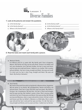 Lesson  3
DiverseFamilies
b.	 Ana’s family
MynameisAnaandIlivewithmybigfamilyinBuenosAires,Argentina.
We are seven in my family. My grandparents, Hector and Alicia, are
old and short. Their hair is grey and their eyes are green. My father is
Enrique. He is handsome, tall and thin. His hair is short and straight,
and his eyes are big. My mother’s name is Sara. She is young, pretty
and short; her hair is long wavy and blond. Her eyes are big. My siblings
areJose and Mariana.Jose is 7 years old and he is short. His hair is short
and brown just like my father’s. Mariana is a little baby. She is only 1
year old and her hair is red and her eyes are blue. I’m tall. My hair is
long straight and blond, and my eyes are blue. I really love my family!
a.	 Monica’s family
I’m Monica and I’m 11 years old. My family and I live in Acapulco,
Mexico. My family isn’t big; we are only three. Tomas is my father and
he’s very handsome. He is tall and chubby. His hair is wavy and short,
and his eyes are small and brown. Helena is my mother. She is pretty,
tall and athletic. Her hair is long, straight and black. Her eyes are small.
I’m short and my hair is also, long, straight and black. My eyes are
black. My family is fantastic!
2.	Read the texts and match each family with a picture.
1.	Look at the pictures and answer the questions.
a.	 Is this family big? .
b.	 Is this family diverse? .
c.	 Where is this family from? .
d.	 Is this family small? .
e.	 Is this family diverse? .
f.	 Where is this family from? .
20
VP1_WB_UNIT_2 MariaCe.indd 20 4/20/16 2:34 PM
 