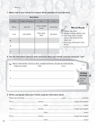 Marco is tall and thin. His hair is short , straight and brown. His eyes are small and blue.
	 (height and weight)	 (hair)	 (eyes)
1.	Make a list of your friends from school. Write adjectives to describe them.
Word Bank
•	 Height: tall, short
•	 Weight: chubby, athletic, thin
•	 Hair: long, short, straight,
wavy, curly, blond, brown,
black, red
•	 Eyes: big, small, green, blue,
brown
Description
Name Height and Weight Hair Eyes
Marco tall, thin
short, straight
brown
small, blue
Lina tall, athetic
long, wavy,
black
big, black
a. 	
b. 	
c.	
Writing
Strategy
Use and
to list
attributes.
2.	Use the information above to write sentences about your friends using the connector “and”.
Eg.	 .
	 a.	 .	
	 b.	 .
	 c.	 .
3.	Write a paragraph about your friends using the information above.
These are my friends , , and . (names)
This is (name) (height and weight)
(hair) . (eyes)
This is (name) (height and weight)
(hair) . (eyes)
This is (name) (height and weight)
(hair) . (eyes)
Writing
22
VP1_WB_UNIT_2 MariaCe.indd 22 15/03/2016 08:59:02 a.m.
 