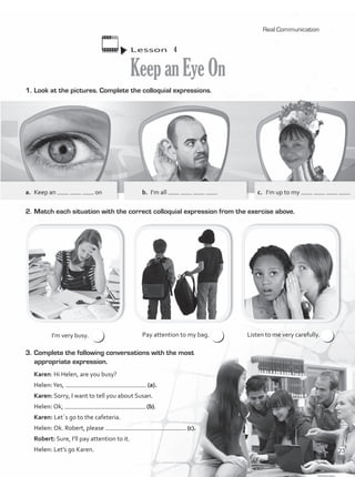 I’m very busy. Pay attention to my bag. Listen to me very carefully.
1.	Look at the pictures. Complete the colloquial expressions.
2.	Match each situation with the correct colloquial expression from the exercise above.
Lesson  4
KeepanEyeOn
3.	Complete the following conversations with the most
appropriate expression.
Karen: Hi Helen, are you busy?
Helen:Yes, (a).
Karen: Sorry, I want to tell you about Susan.
Helen: Ok, (b).
Karen: Let´s go to the cafeteria.
Helen: Ok. Robert, please (c).
Robert: Sure, I’ll pay attention to it.
Helen: Let’s go Karen.
a.	 Keep an on b.	 I’m all c.	 I’m up to my
Real Communication
23
VP1_WB_UNIT_2 MariaCe.indd 23 15/03/2016 08:59:03 a.m.
 
