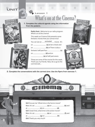 1.	Complete the cultural agenda using the information
from the posters.
2.	Complete the conversations with the correct time. Use the flyers from exercise 1.
Girl: Excuse me! What time is the horror movie?
Man: It is at (a) on (b) and
at (c) on (d)
Girl: Great! And, what time is the action movie?
Man: It is at (e) on (f) and
at (g) on (h)
Girl:Thank you very much!
Radio Host: Welcome to our radio program:
What’s on at the cinema!
This week our Cinema Club presents some
fantastic movies that you cannot miss!
You can see an movie. It’s
on (a) at ten o’clock and
on (b) atThere is also a
fantastic half past four. (c)
on (d) and on
(e) at half past seven.
These are some of the movies for this week.
Thank you my friends. Now, let us go to the
commercials…
Lesson  1
What’sonattheCinema?
UNIT
3
animated
24
VP1_WB_UNIT_3 MariaCe.indd 24 15/03/2016 09:00:30 a.m.
 