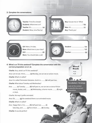 Grammar and Vocabulary
3.	Complete the conversations.
4.	What’s on TV this weekend? Complete the conversation with the
correct preposition on or at.
Charlie: Ana, what’s onTV this weekend?
Ana: Let me see. Hmm, (a) Monday, we can see an action movie.
Charlie:What’s it called?
Ana: It is called Terminator Salvation. And it is (b) half past two.
Charlie:What aboutTuesday andWednesday?
Ana:	 (c) Tuesday (d) half past six, we can see a science fiction
movie, Avatar, and (e) Wednesday, a horror movie (f) eight
o´clock.
Charlie: No way! I prefer animated.
Ana: Oh, (g) the weekend there is an animated movie.
Charlie:What’s it called?
Ana:	Happy Feet 2. It is (h) half past two (i)
Saturday, and (j) five o’clock (k) Sunday.
Charlie: It sounds perfect!
• on
• at
Word
Bank
Vocabulary Strategy
Look at the context
to identify the correct
preposition.
Teacher:Time for a break!
Students:What time is it?
Teacher: It’s (a).
Student: Wow, time flies by!
Girl: Mom, I’m late.
Mom:What time is your class?
Girl: (d)
Mom: You should take a cab!
Boy: Excuse me sir !What
? (b)
Man: It’s (c)
Boy:Thank you!
Student: ! (e)
? (f)
Teacher: . (g)
25
VP1_WB_UNIT_3 MariaCe.indd 25 4/27/16 11:51 AM
 