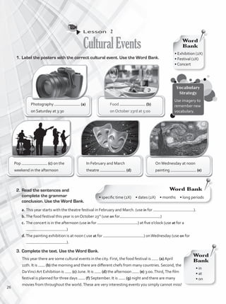 Lesson  2
CulturalEvents
1.	Label the posters with the correct cultural event. Use the Word Bank.
Food (b)
on October 23rd at 5:00
Photography (a)
on Saturday at 3:30
OnWednesday at noon
painting (e)
In February and March
theatre (d)
Pop (c) on the
weekend in the afternoon
2.	Read the sentences and
complete the grammar
conclusion. Use the Word Bank.
a.	This year starts with the theatre festival in February and March. (use in for ).
b.	The food festival this year is on October 23rd
(use on for )
c.	The concert is in the afternoon (use in for ) at five o’clock (use at for a
)
d.	The painting exhibition is at noon ( use at for ) onWednesday (use on for
).
3.	Complete the text. Use the Word Bank.
This year there are some cultural events in the city. First, the food festival is (a) April
11th. It is (b) the morning and there are different chefs from many countries. Second, the
DaVinci Art Exhibition is (c) June. It is (d) the afternoon (e) 3:00.Third,The film
festival is planned for three days (f) September. It is (g) night and there are many
movies from throughout the world.These are very interesting events you simply cannot miss!
• in
• at
• on
Word
Bank
• Exhibition (2X)
• Festival (2X)
• Concert
Word
Bank
Word Bank
• specific time (2X) • dates (2X) • months • long periods
Vocabulary
Strategy
Use imagery to
remember new
vocabulary.
26
VP1_WB_UNIT_3 MariaCe.indd 26 4/20/16 2:41 PM
 