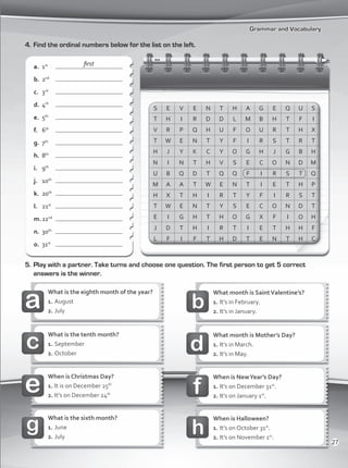 Grammar and Vocabulary
4.	Find the ordinal numbers below for the list on the left.
5.	Play with a partner. Take turns and choose one question. The first person to get 5 correct
answers is the winner.
a.	 1st
	
b.	 2nd
	
c.	 3rd
	
d.	 4th
	
e.	 5th
	
f.	 6th
	
g.	 7th
	
h.	 8th
	
i.	 9th
	
j.	 10th
	
k.	 20th
	
l.	 21st
	
m.	22nd
	
n.	 30th
	
o.	 31st
	
What month is SaintValentine’s?
1.	It’s in February.
2.	It’s in January.
What is the eighth month of the year?
1.	August
2.	July
What month is Mother’s Day?
1.	It’s in March.
2.	It’s in May.
What is the tenth month?
1.	September
2.	October
When is Christmas Day?
1.	It is on December 25th
2.	It’s on December 24th
When is NewYear’s Day?
1.	It’s on December 31st
.
2.	It’s on January 1st
.
What is the sixth month?
1.	June
2.	July
When is Halloween?
1.	It’s on October 31st
.
2.	It’s on November 1st
.
first
27
VP1_WB_UNIT_3 MariaCe.indd 27 15/03/2016 09:00:33 a.m.
 