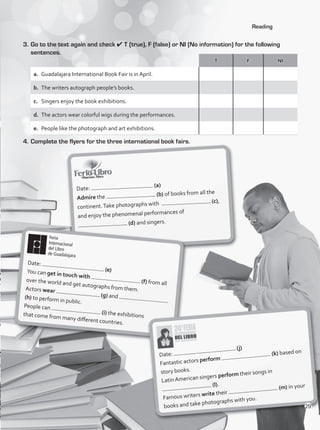 Reading
Date:
(a)
Admire the (b) of books from all the
continent.Take photographs with (c),
and enjoy the phenomenal performances of
(d) and singers.
Date:
(e)
You can get in touch with
(f) from all
over the world and get autographs from them.
Actors wear
(g) and
(h) to perform in public.
People can
(i) the exhibitions
that come from many different countries.
Date:
(j)
Fantastic actors perform
(k) based on
story books.
Latin American singers perform their songs in
(l).
Famous writers write their
(m) in your
books and take photographs with you.
3.	Go to the text again and check 4 T (true), F (false) or NI (No information) for the following
sentences.
4.	Complete the flyers for the three international book fairs.
T F NI
a.	 Guadalajara International Book Fair is in April.
b.	 The writers autograph people’s books.
c.	 Singers enjoy the book exhibitions.
d.	 The actors wear colorful wigs during the performances.
e.	 People like the photograph and art exhibitions.
29
VP1_WB_UNIT_3 MariaCe.indd 29 4/20/16 2:46 PM
 