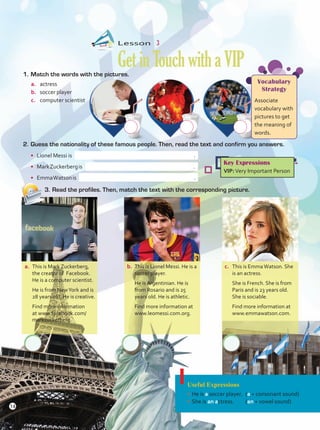 Lesson  3
GetinTouchwithaVIP
1.	Match the words with the pictures.
a.	 actress
b.	 soccer player
c.	 computer scientist
a.	 This is Mark Zuckerberg,
the creator of Facebook.
He is a computer scientist.
	 He is from NewYork and is
28 years old. He is creative.
	 Find more information
at www.facebook.com/
markzuckerberg.
b.	 This is Lionel Messi. He is a
soccer player.
	 He is Argentinian. He is
from Rosario and is 25
years old. He is athletic.
	 Find more information at
www.leomessi.com.org.
c.	 This is EmmaWatson. She
is an actress.
	 She is French. She is from
Paris and is 23 years old.
She is sociable.
	 Find more information at
www.emmawatson.com.
Useful Expressions
•	He is a soccer player.	 (a + consonant sound)
•	She is an actress.	(an + vowel sound)
Vocabulary
Strategy
Associate
vocabulary with
pictures to get
the meaning of
words.
Key Expressions
VIP:Very Important Person
2.	Guess the nationality of these famous people. Then, read the text and confirm you answers.
•	 Lionel Messi is .
•	 MarkZuckerbergis .
•	 EmmaWatsonis .
3.	Read the profiles. Then, match the text with the corresponding picture.
14
 