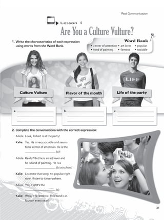 1.	Write the characteristics of each expression
using words from the Word Bank.
Lesson  4
AreYouaCultureVulture?
2.	Complete the conversations with the correct expression:
Adele:	Look, Robert is at the party!
Kalie:	 Yes. He is very sociable and seems
to be center of attention. He is the
(a)!
Adele:	Really? But he is an art lover and
he is fond of painting. He is a
(b) at school.
Kalie:	 Listen to that song! It’s popular right
now! I listen to it everywhere.
Adele:	Yes, it is! It’s the
(c)
Kalie:	 Wow, it is fantastic.This band is in
fashion every year!
a.	
	
	
b.	
	
	
c.	
	
	
Word Bank
• center of attention	 • art lover	 • popular	
• fond of painting	 • famous	 • sociable
Real Communication
31
VP1_WB_UNIT_3 MariaCe.indd 31 15/03/2016 09:00:35 a.m.
 