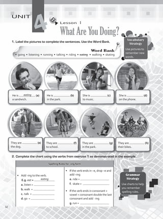 Lesson  1
WhatAreYouDoing?
UNIT
4
1.	Label the pictures to complete the sentences. Use the Word Bank.
She is (d)
on the phone.
She is (c)
to music.
He is (b)
in the park.
He is (a)
a sandwich.
They are (g)
in the park.
They are (f)
to school.
They are (e)
the dog.
They are (h)
their bikes.
Spelling Rules for –ing form
•	 Add -ing to the verb.
E.g. eat =
a.	listen =
b.	walk =
c.	talk =
d.	go =
•	 If the verb ends in –e, drop –e and
add –ing
e.	ride =
f.	 skate =
•	 If the verb ends in consonant +
vowel + consonant double the last
consonant and add -ing
g.	run =
2.	Complete the chart using the verbs from exercise 1 as demonstrated in the example.
Vocabulary
Strategy
Use pictures to
remember new
words.
Grammar
Strategy
Use charts to help
you remember
spelling rules.
eating
Word Bank
• going • listening • running • talking • riding • eating • walking • skating
eating
32
VP1_WB_UNIT_4 MariaCe.indd 32 15/03/2016 09:02:19 a.m.
 