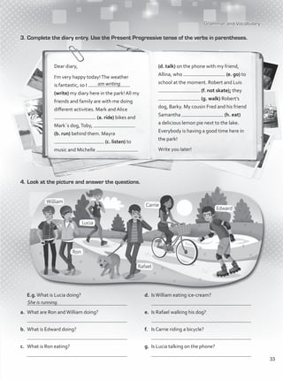 Grammar and Vocabulary
3.	Complete the diary entry. Use the Present Progressive tense of the verbs in parentheses.
Dear diary,
I’m very happy today!The weather
is fantastic, so I
(write) my diary here in the park! All my
friends and family are with me doing
different activities. Mark and Alice
(a. ride) bikes and
Mark´s dog,Toby,
(b. run) behind them. Mayra
(c. listen) to
music and Michelle
(d. talk) on the phone with my friend,
Allina, who (e. go) to
school at the moment. Robert and Luis
(f. not skate); they
(g. walk) Robert’s
dog, Barky. My cousin Fred and his friend
Samantha (h. eat)
a delicious lemon pie next to the lake.
Everybody is having a good time here in
the park!
Write you later!
4.	Look at the picture and answer the questions.
	E.g.What is Lucia doing?
	
a.	 What are Ron andWilliam doing?
	
b.	 What is Edward doing?
	
c.	 What is Ron eating?
	
d.	 IsWilliam eating ice-cream?
	
e.	 Is Rafael walking his dog?
	
f.	 Is Carrie riding a bicycle?
	
g.	 Is Lucia talking on the phone?
	
She is running.
am writing
33
VP1_WB_UNIT_4 MariaCe.indd 33 15/03/2016 09:02:20 a.m.
 