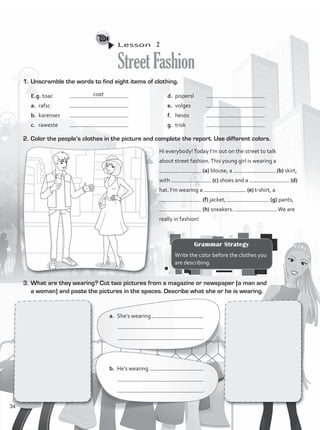 Lesson  2
StreetFashion
1.	Unscramble the words to find eight items of clothing.
E.g. toac	
a.	 rafsc 	
b.	 karenses	
c.	 raweste	
d.	 pispersl	
e.	 volges	
f.	 hesos	
g.	 trisk		
Hi everybody!Today I’m out on the street to talk
about street fashion.This young girl is wearing a
(a) blouse, a (b) skirt,
with (c) shoes and a (d)
hat. I’m wearing a (e) t-shirt, a
(f) jacket, (g) pants,
(h) sneakers. We are
really in fashion!
a.	 She’s wearing
	 		
	 .
b.	 He’s wearing
	 		
	 .
2.	Color the people’s clothes in the picture and complete the report. Use different colors.
3.	What are they wearing? Cut two pictures from a magazine or newspaper (a man and
a woman) and paste the pictures in the spaces. Describe what she or he is wearing.
Grammar Strategy
Write the color before the clothes you
are describing.
coat
34
VP1_WB_UNIT_4 MariaCe.indd 34 15/03/2016 09:02:22 a.m.
 