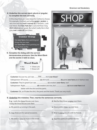 Grammar and Vocabulary
4.	Underline the correct word, plural or singular,
to complete the text correctly.
In this shop there are many beautiful clothes to choose.
For example, this black and white jacket / jackets is
very nice and this scarf / scarves (a) is fantastic. Look
over there, that hat / hats (b) is cool and those long
shirt / shirts (c) are great. But what I really like is that
gray coat / coats (d) over there.
	 E.g. I really like these blouses over there.
	
a.	My parents is running in the park.
b.	That shoes are for special occasions.
c.	My sister is listen to music in the street.
d.	Martha likes those sunglass over there.
e.	Oscar prefers these cap over here.
f.	 Brian is rideing bicycle with his friends.
g.	That blue pants are perfect for me.
5.	Complete the dialog with the correct
demonstrative pronouns. Use the Word Bank
and the words in bold as clues.
Customer: Excuse me, can I see shirt over there?
Salesperson: Of course, (a) shirt and (b) pants over here are in fashion now
Customer:They’re great! Can I see (c) sneakers over there, too?
Salesperson:	Right, (d) sneakers are nice, but (e) boots over here look
better with the shirt and the pants.
Customer: Ok, so I’ll take the shirt, the pants and the boots.Thank you very much.
6.	Underline the mistakes. Then, rewrite the sentences correctly.
that
I really like those blouses over there
Grammar Strategy
Use over here when pointing out
things that are near.
Use over there when pointing out
things that are far.
Word Bank
• this
• that
• these (2X)
• those (2X)
35
VP1_WB_UNIT_4 MariaCe.indd 35 15/03/2016 09:02:23 a.m.
 