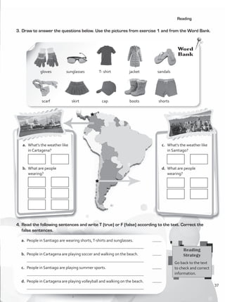 3.	Draw to answer the questions below. Use the pictures from exercise 1 and from the Word Bank.
Reading
4.	Read the following sentences and write T (true) or F (false) according to the text. Correct the
false sentences.
a.	 People in Santiago are wearing shorts,T-shirts and sunglasses.	
	
b.	 People in Cartagena are playing soccer and walking on the beach.	
	
c.	 People in Santiago are playing summer sports.	
	
d.	 People in Cartagena are playing volleyball and walking on the beach.	
	
Reading
Strategy
Go back to the text
to check and correct
information.
Word
Bank
gloves
scarf
T- shirt
cap
sunglasses
skirt
jacket
boots
sandals
shorts
a.	 What’s the weather like
in Cartagena?
b.	 What are people
wearing?
c.	 What’s the weather like
in Santiago?
d.	 What are people
wearing?
37
VP1_WB_UNIT_4 MariaCe.indd 37 15/03/2016 09:02:26 a.m.
 