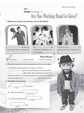 1.	Replace the words in parentheses. Use the Word Bank.
Lesson  4
AreYouWorkingHandinGlove?
I (a. admire)
to my mother. She is very generous!
They (b.
collaborate) with Martin. He is
very intelligent.
That jacket is very (c.
popular) these days. Everybody has
one.
2.	Read the text and write the expression in the correct place.
I’m doing the science project for this week. I’m working
(a) with my friend Daniel. He is very creative.
I (b) to Daniel.We are designing a robot. It is a
fashionable robot, so it is wearing a jacket, a shirt, aT-shirt, a scarf, jeans,
a hat and sneakers. It is (c)That is our project!
3.	Complete the sentences.
a.	 is in fashion .
		 (a singer)
b.	 I take my hat off to
			 (a famous writer)
c.	 I work hand in glove with in
(classmate)
	 class.
		 (subject)
Word Bank
• in fashion • take my hat off • work hand in glove
Real Communication
39
VP1_WB_UNIT_4 MariaCe.indd 39 15/03/2016 09:02:28 a.m.
 