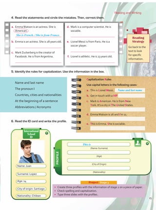 a.	 EmmaWatson is an actress. She is
American.
	
b.	 Emma is an actress. She is 28 years old.
	
c.	 Mark Zuckerberg is the creator of
Facebook. He is from Argentina.
	
Capitalization Rules
Use capital letters in the following cases:
a.	 This is Lionel Messi.
b.	 Get in touch with a VIP
c.	 Mark is American. He is from New
York. It’s a city in The United States.
d.	 EmmaWatson is 26 and I’m 11.
e.	 This is Emma. She is sociable.
4.	Read the statements and circle the mistakes. Then, correct them.
Reading
Strategy
Go back to the
text to look
for specific
information.
d.	 Mark is a computer scientist. He is
sociable.
	
e.	 Lionel Messi is from Paris. He is a
soccer player.
	
f.	 Lionel is athletic. He is 23 years old.
	
5.	Identify the rules for capitalization. Use the information in the box.
•	 Create three profiles with the information of stage 2 on a piece of paper.
•	 Check spelling and capitalization.
•	 Type three slides with the profiles.
Project  Stage 3
6.	Read the ID card and write the profile.
Name and last name
Name: Juan
Surname: Lopez
Age: 14
Nationality: Chilean
City of origin: Santiago
(Name–Surname)
(Age)
(City of Origin)
(Nationality)
This is
International
School
ID
Reading and Writing
Name and last name
The pronoun I
Countries, cities and nationalities
At the beginning of a sentence
Abbreviations / Acronyms
She is French. / She is from France.
15
 