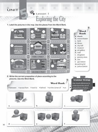 Lesson  1
ExploringtheCity
UNIT
5
1.	Label the pictures in the map. Use the places from the Word Bank.
N
I
N
T
H
A
V
E
N
U
E
FOURTH STREET
THIRD STREET
SECOND STREET
2.	Write the correct preposition of place according to the
pictures. Use the Word Bank.
a.	 church
b.	 movie theater
c.	 bank
d.	 library
e.	 city hall
f.	 museum
g.	 art gallery
h.	 mall	
i.	 drugstore
j.	 grocery store
k.	 zoo
l.	 gas station
m.	parking lot
n.	 police station
Word
Bank
Grammar Strategy
Use visual references to
understand the use of
prepositions of place.
Word Bank
• between • across from • next to • behind • on the corner of • on
a.
d.
b.
e.
c.
f.
T
E
N
T
H
A
V
E
N
U
E
E
L
E
V
E
N
T
H
A
V
E
N
U
E
a.
40
VP1_WB_UNIT_5 MariaCe.indd 40 15/03/2016 09:03:44 a.m.
 