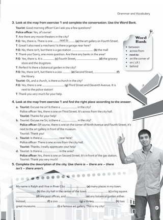 Grammar and Vocabulary
3.	Look at the map from exercise 1 and complete the conversation. Use the Word Bank.
Tourist: Good morning officer! Can I ask you a few questions?
Police officer:Yes, of course!
T: Are there any movie theaters in the city?
P.O:Yes, there is.There is one (a) the art gallery on Fourth Street.
T: Great! I also need a mechanic! Is there a garage near here?
P.O: No, there isn’t, but there is a gas station (b) the mall
T:Thank you! Sorry, one more question. Are there any banks in the area?
P.O: 	Yes, there is. It is (c) Fourth Street, (d) the grocery
store and the drugstore.
T: Perfect! Is there a botanical garden in the city?
P.O:	No, there isn’t, but there is a zoo (e) Second Street, (f)
the library.
Tourist: Ok, and a church, is there a church in the city?
P.O:	Yes, there is one (g)Third Street and Eleventh Avenue. It is
next to the police station!
T:Thank you very much for your help.
4.	Look at the map from exercise 1 and find the right place according to the answer.
a.	Tourist: Excuse me sir! Is there a in the city?
	 Police officer:Yes, there is one onThird Street. It’s across from the city hall.
	 Tourist:Thanks for your help!
b.	 Tourist: Excuse me Sir, is there a in the city?
	 Police officer: Of course, there is one on the corner of Ninth Avenue and Fourth Street; it’s
next to the art gallery in front of the museum.
	 Tourist: Thank you!
c.	 Tourist: Is there a near here?
	 Police officer:There is one across from the city hall.
	 Tourist: Thanks. I really appreciate your help!
d.	 Tourist: Is there a in the area?
	 Police officer:Yes, there is one on Second Street. It’s in front of the gas station.
	 Tourist: Thank you very much!
5.	Complete the description of the city. Use there is – there are – there
isn’t – there aren’t.
My name is Ralph and I live in River City. (a) many places in my town.
(b) the city hall in the center of the town. (c) a big square.
(d) any post offices, and (e) any botanical garden either.
Instead, (f) a zoo. (g) a library. (h) two
great museums. (i) a famous art gallery.This is my city!
•	between
•	 across from
•	 next to
•	 on the corner of
•	 on ( 2X )
•	behind
Word
Bank
next to
41
VP1_WB_UNIT_5 MariaCe.indd 41 15/03/2016 09:03:44 a.m.
 
