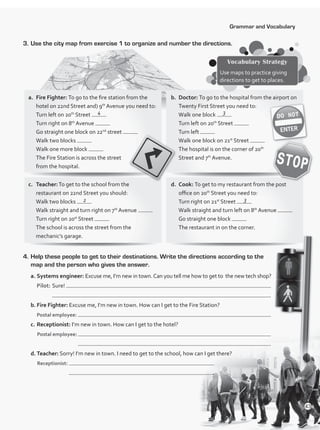 Grammar and Vocabulary
3.	Use the city map from exercise 1 to organize and number the directions.
Vocabulary Strategy
Use maps to practice giving
directions to get to places.
a.	 Fire Fighter: To go to the fire station from the
hotel on 22nd Street and) 9th
Avenue you need to:
Turn left on 20th
Street
Turn right on 8th
Avenue
Go straight one block on 22nd
street
Walk two blocks
Walk one more block
The Fire Station is across the street
from the hospital.
c.	Teacher:To get to the school from the
restaurant on 22nd Street you should:
Walk two blocks
Walk straight and turn right on 7th
Avenue
Turn right on 20st
Street
The school is across the street from the
mechanic’s garage.
b.	Doctor: To go to the hospital from the airport on
Twenty First Street you need to:
Walk one block
Turn left on 20th
Street
Turn left
Walk one block on 21st
Street
The hospital is on the corner of 20th
Street and 7th
Avenue.
d.	Cook: To get to my restaurant from the post
office on 20th
Street you need to:
Turn right on 21st
Street
Walk straight and turn left on 8th
Avenue
Go straight one block
The restaurant in on the corner.
4.	Help these people to get to their destinations. Write the directions according to the
map and the person who gives the answer.
a.	Systems engineer: Excuse me, I’m new in town.Can you tell me how to get to the new tech shop?
	Pilot:	Sure!
	 	 .
b.	Fire Fighter: Excuse me, I’m new in town. How can I get to the Fire Station?
	 Postal employee:
c.	Receptionist: I’m new in town. How can I get to the hotel?
Postal employee:	
.
d.	Teacher: Sorry! I’m new in town. I need to get to the school, how can I get there?
Receptionist:
.
4 3
2 3
43
VP1_WB_UNIT_5 MariaCe.indd 43 15/03/2016 09:03:45 a.m.
 