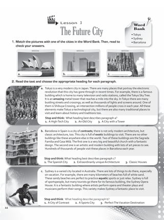 Lesson  3
TheFutureCity
1.	Match the pictures with one of the cities in the Word Bank. Then, read to
check your answers.
2.	Read the text and choose the appropriate heading for each paragraph.
c.	 Sydney is a varied city located in Australia.There are lots of things to do there, especially
on vacation. For example, there are many kilometers of beaches full of white sand.
These sandy beaches are perfect to practice aquatic sports or just relax. Sydney is full
of sportspeople, but many tourists go there for its famous building, the Sydney Opera
House. It is a fantastic building where artists perform opera and theater plays and
musicians perform their songs.This variety makes Sydney a fantastic place to visit.
b.	 Barcelona in Spain is a city of contrasts; there is not only modern architecture, but
classic architecture, too.This city is full of exotic buildings to visit.There are no other
buildings like these anywhere else in the world.Two of these buildings are the Sagrada
Familia and Casa Milá.The first one is a very big and beautiful church with a fantastic
design.The second one is an artistic and modern building with lots of art pieces to see.
Hundreds of thousands of people visit these places in Barcelona each year.
a.	 Tokyo is a very modern city in Japan.There are many places that portray the electronic
revolution that this city has gone through in recent times. For example, there is a famous
building which is home to many television and radio stations, called theTokyo SkyTree.
It is an amazing metal tower that reaches a mile into the sky. InTokyo there are many
bustling streets and crossings; as well as thousands of lights and screens around. One of
them is Shibuya Crossing, an intersection millions of people cross in each year. All these
elements makeTokyo a technological city, but there are also many traditional places to
visit and learn about history and traditions too.
a. b. c.
•Tokyo
• Sydney
• Barcelona
Word
Bank
Stop and think: What heading best describes paragraph a?
1. A High-Tech City 2. An Old City 3. A City with aTower
Stop and think: What heading describe paragraph b?
1. A City of Contrast 2. A Sports City 3. PerfectTheVacation Destination
Stop and think:What heading best describes paragraph c?
1.	The Spanish City 2. Extraordinarily unique Architecture 3. Classic Houses
44
VP1_WB_UNIT_5 MariaCe.indd 44 4/20/16 2:52 PM
 