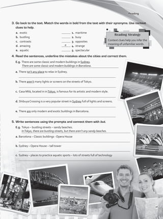 3.	Go back to the text. Match the words in bold from the text with their synonyms. Use context
clues to help.
a.	 exotic 	 	 1.	 maritime
b.	 bustling 	 	 2.	 busy
c.	 contrasts	 	 3.	 opposites
d.	 amazing	 	 4.	 strange
e.	 aquatic	 	 5.	 spectacular
4.	Read the sentences, underline the mistakes about the cities and correct them.
E.g.	There are some classic and modern buildings in Sydney.
	
a.	There isn’t any place to relax in Sydney.
	
b.	There aren’t many lights or screens on the streets ofTokyo.	
c.	 Casa Milá, located in inTokyo, is famous for its artistic and modern style.
	
d.	Shibuya Crossing is a very popular street in Sydney full of lights and screens.
	
e.	There are only modern and exotic buildings in Barcelona.
	
5.	Write sentences using the prompts and connect them with but.
E.g.	Tokyo – bustling streets – sandy beaches.
	
a.	Barcelona – Classic buildings - Opera House
	
b.	Sydney – Opera House – tall tower
	
c.	Sydney – places to practice aquatic sports – lots of streets full of technology
	
Reading
Reading Strategy
Context clues help you infer the
meaning of unfamiliar words.
a
InTokyo, there are bustling streets, but there aren’t any sandy beaches.
There are some classic and modern buildings in Barcelona.
45
VP1_WB_UNIT_5 MariaCe.indd 45 15/03/2016 09:03:46 a.m.
 