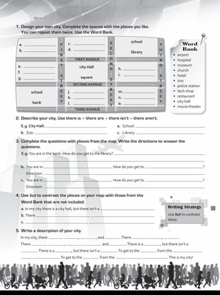 1.	Design your own city. Complete the spaces with the places you like.
You can repeat them twice. Use the Word Bank.
•	airport
•	hospital
•	museum
•	church
•	hotel
•	zoo
•	 police station
•	 tech shop
•	restaurant
•	 city hall	
•	 movie theater
Word
Bank
2.	Describe your city. Use there is – there are – there isn’t – there aren’t.
	E.g. City Hall: 	 a.	 School:
b.	 Zoo: 	 c.	 Library:
3.	Complete the questions with places from the map. Write the directions to answer the
questions.
E.g.	You are in the bank. How do you get to the library?
b.	 You are in How do you get to ?
	 Direction:
c.	 You are in . How do you get to ?
	 Direction:
4.	Use but to contrast the places on your map with those from the
Word Bank that are not included.
a.	In my city there is a city hall, but there isn’t a
b.	There ,
c.	 ,
5.	Write a description of your city.
In my city, there , , and .There , .
There , , and .There is a , but there isn’t a
.There is a , but there isn’t a .To get to the from the
.To get to the from the .This is my city!
school
library
city Hall
square
school
bank
j.	
k.	
l.	
e.	
f.	
g.	
m.	
n.	
o.	
h.	
i.	
c.	
d.	
a.	
b.	
Writing Strategy
Use but to contrast
ideas.
Writing
FIRST AVENUE
SECOND AVENUE
THIRD AVENUE
F
I
R
S
T
S
T
R
E
E
T
S
E
C
O
N
D
S
T
R
E
E
T
T
H
I
R
D
S
T
R
E
E
T
46
VP1_WB_UNIT_5 MariaCe.indd 46 15/03/2016 09:03:47 a.m.
 