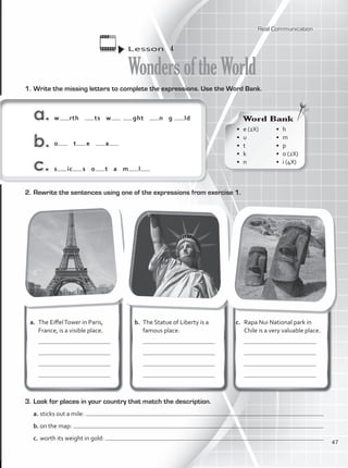 1.	Write the missing letters to complete the expressions. Use the Word Bank.
w rth ts w ght n g ld
o t e a
s ic s o t a m l
3.	Look for places in your country that match the description.
a.	sticks out a mile:
b.	on the map:
c.	worth its weight in gold:
Lesson  4
WondersoftheWorld
Word Bank
•	 e (2X)	
•	u	
•	t	
•	k	
•	n
•	h	
•	m	
•	p
•	 o (2X)	
•	 i (4X)
a. 	The EiffelTower in Paris,
France, is a visible place.
	
	
	
	
b.	 The Statue of Liberty is a
famous place.
	
	
	
	
c.	 Rapa Nui National park in
Chile is a very valuable place.
	
	
	
	
2.	Rewrite the sentences using one of the expressions from exercise 1.
Real Communication
47
VP1_WB_UNIT_5 MariaCe.indd 47 15/03/2016 09:03:48 a.m.
 