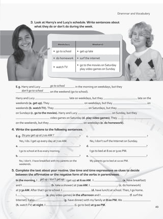 Grammar and Vocabulary
3.	Look at Harry’s and Lucy’s schedule. Write sentences about
what they do or don’t do during the week.
Weekdays Weekend
•	 go to school •	 get up late
•	 do homework •	 surf the internet
•	 watchTV
•	 go to the movies on Saturday
play video games on Sunday
E.g. Harry and Lucy in the morning on weekdays, but they
on the weekend (go to school).
Harry and Lucy late on weekdays, but they late on the
weekends (a. get up).They on weekdays, but they on
weekends (b. watchTV). They on Saturdays, but they
on Sundays (c. go to the movies). Harry and Lucy on Sunday, but they
video games on Saturday (d. play video games).They
on the weekends, but they on weekdays (e. do homework).
go to school
don’t go to school
4.	 Write the questions to the following sentences.
E.g. ?
	 Yes, I do. I get up every day at 7:00 AM.
a.	 ?
	 I go to school at 8:00 every morning.
b.	 ?
	 No, I don’t. I have breakfast with my parents on the
weekends.
c.	 ?
	 No, I don’t surf the Internet on Sunday.
d.	 ?
	 I go to bed at 8:00 or 9:00 PM.
e.	 ?
	 My parents go to bed at 10:00 PM.
5.	Complete the text about your routine. Use time and time expressions as clues to decide
between the affirmative or the negative form of the verbs in parentheses.
In the morning, I (get up) at 6:00 AM. I (a. have breakfast)
and I (b. take a shower) at 7:00 AM. I (c. do homework)
at 7:30 AM. After that I go to school. I (d. have lunch) at school.Then, I go home.
I (e. play video games) in the afternoon and I (f. surf the
Internet). I also (g. have dinner) with my family at 8:00 PM.We
(h. watchTV) at night. I (i. go to bed) at 9:00 PM.
Do you get up at 7:00 AM ?
get up / don’t get up
49
VP1_WB_UNIT_6 MariaCe.indd 49 15/03/2016 09:06:00 a.m.
 