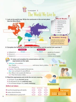 Lesson  4
TheWorldWeLiveIn
1.	Look at the world map. Write the continents in the correct place.
Use the Word Bank.
Word Bank
•	 South America
•	 North America
•	 Australia
•	 Antarctica
•	 Europe
•	 Asia
•	 Africa
Vocabulary Strategy
Identify similar words in
English and Spanish to
learn more vocabulary.
3.	Listen and complete the conversations with the
expressions on the right.
Reflect on Values
Always Sometimes Never
¾
¾I use formal greetings with adults.
¾
¾I value cultural diversity.
¾
¾I’m collaborative in group work.
Gap Activity
Student A goes to page 87.
Student B goes to page 89.
2.	Complete the following sentences. Use nationalities and the words from exercise 1.
	 Continent	 Nationality
a.	Holland is in .	 people are European.
b.	China is in .	 kids are Asian.
c.	Greece is in .	 children are European.
Europe Dutch
10
5
5
a.	Salesman: It’s 10 dollars.
	 Boy:Thanks. with Annie. Here’s 5 dollars.
	 Girl: And here’s 5.
b.	Teacher:This is the answer to the exercise.
	 Boy: I am confused. It’s very difficult. .
c.	 Boy: Mary is not 10 years old. She’s 12.
	 Girl:That information is false. .
4.	Read the expressions and circle the correct meaning.
a.	Go Dutch:To pay the total / 50-50.
b.	It’s all Greek to me: It’s confusing / easy.
c.	It’s a Chinese whisper: It’s a rumor / testimony.
I go Dutch
It’s a Chinese whisper
It’s all Greek to me
16
Unidad 1.indd 16 4/19/16 4:54 PM
 