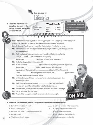 Lesson  2
Lifestyles
1.	Read the interview and
complete the text in the
Simple Present form. Use
the Word Bank.
Vocabulary Strategy
Use the context to identify
the missing words.
2.	Based on the interview, match the phrases to complete the sentences.
a.	 Barack Obama doesn’t work	 	 1.	 abroad to meet other presidents.
b.	 Sasha Obama plays 	 	 2.	 at the office on the weekends.
c.	 Michelle and Barack Obama sometimes go	 	 3.	 basketball on Sundays.
d.	 Barack travels	 	 4.	 for a walk on the weekends.
e.	 The Obama family plays	 	 5.	 videogames on weekends.
Radio Host:Welcome everybody to our daily program “ The Lifestyle of aVIP”.Today, our
guest is the President of the USA, Barack Obama.Welcome Mr. President.
Barack Obama:Thank you very much for the invitation. I’m glad to be here.
RH:	 In this show we ask about people’s lifestyles, so please tell us, what do you usually
do on weekdays?
BO:	 Well, I get up early every morning and I have breakfast with my family.
Then, I (a) at the office all day long.
Sometimes, I (b) abroad to meet other presidents.
RH:	 And what do you do on the weekends?
BO:	 At the weekend, I (c) at home with my family as much as possible.
Sometimes, I (d) for a walk with my wife, Michelle.
My daughter, Malia, sometimes (e) out with her friends and
Sasha (f) video games. On Sundays, we (g) basketball.
Then, we watch some movies at home.
RH:	 Mr. President, we all know you have a lot of activities to do every day.
When do you rest?
BO:	 Well, in the afternoons, I usually (h) a nap after lunch.
I have a very busy life, so I need to rest often to be relaxed.
RH:	 Mr. President, thank you very much for your time. It’s been a privilege.
BO:	 You’re welcome. See you soon.
RH:	 This is all for today on our daily program with famous people.
work
a
Word Bank
•	 play (2X)
•	travel
•	stay
•	go
•	take
•	work
•	hang
50
VP1_WB_UNIT_6 MariaCe.indd 50 15/03/2016 09:06:01 a.m.
 