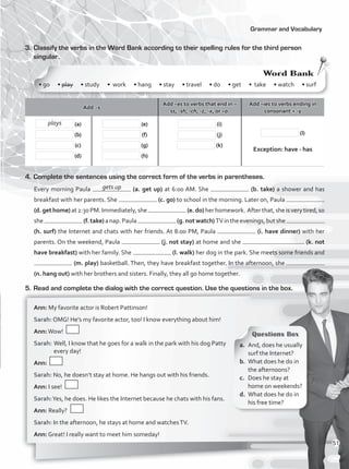 Grammar and Vocabulary
3.	Classify the verbs in the Word Bank according to their spelling rules for the third person
singular.
5.	Read and complete the dialog with the correct question. Use the questions in the box.
4.	Complete the sentences using the correct form of the verbs in parentheses.
Every morning Paula (a. get up) at 6:00 AM. She (b. take) a shower and has
breakfast with her parents. She (c. go) to school in the morning. Later on, Paula
(d. get home)at2:30PM.Immediately,she (e. do)herhomework. Afterthat,sheisverytired,so
she (f.take)anap.Paula (g.notwatch)TVintheevenings,butshe
(h. surf) the Internet and chats with her friends. At 8:00 PM, Paula (i. have dinner) with her
parents. On the weekend, Paula (j. not stay) at home and she (k. not
have breakfast) with her family. She (l. walk) her dog in the park. She meets some friends and
(m. play) basketball. Then, they have breakfast together. In the afternoon, she
(n. hang out) with her brothers and sisters. Finally, they all go home together.
Add -s
Add –es to verbs that end in –
ss, -sh, -ch, -z, -x, or –o.
Add –ies to verbs ending in
consonant + -y
(a)
(b)
(c)
(d)
(e)
(f)
(g)
(h)
(i)
(j)
(k)
(l)
Exception: have - has
a.	 And, does he usually
surf the Internet?
b.	 What does he do in
the afternoons?
c.	 Does he stay at
home on weekends?
d.	 What does he do in
his free time?
Ann: My favorite actor is Robert Pattinson!
Sarah: OMG! He’s my favorite actor, too! I know everything about him!
Ann:Wow!	
Sarah:	Well, I know that he goes for a walk in the park with his dog Patty
every day!
Ann:
Sarah: No, he doesn’t stay at home. He hangs out with his friends.
Ann: I see!
Sarah:Yes, he does. He likes the Internet because he chats with his fans.
Ann: Really?
Sarah: In the afternoon, he stays at home and watchesTV.
Ann: Great! I really want to meet him someday!
plays
• go • play • study • work • hang • stay • travel • do • get • take • watch • surf
Word Bank
gets up
Questions Box
51
VP1_WB_UNIT_6 MariaCe.indd 51 15/03/2016 09:06:01 a.m.
 