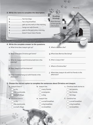 Reading
3.	Write the name to complete the description.
a.	 has two dogs.
b.	 has a big breakfast.
c.	 gets up very early in the morning.
d.	 hangs out with friends.
e.	 goes to the park every morning.
f.	 doesn’t have many friends.
4.	Write the complete answer to the questions.
a.	What time does Joaquin get up?
	
b.	What time does Christina get home?
	
c.	What do Joaquin and Christina both do in the
evening?
	
d.	Does Joaquin surf the Internet?
	
e.	Does Christina hang out with friends in the
afternoon?
	 	
f.	 What is Bonkers like?
	
g.	What does Berniss like doing?
	
h.	What is Joaquin like?
	
i.	 What is Christina like?
	
j.	 What does Joaquin do with his friends in the
afternoon?
	
5.	Choose the correct option to complete the sentences about Christina and Joaquin.
Reading
Strategy
Skim the text
to find specific
information.
a.	 Joaquin lives in
	a city.
	the countryside.
	a small village.
d.	 Christina lives in
	a city.
	the countryside.
	a small village.
b.	 Joaquin has
	many friends.
	a computer.
	a dog.
e.	 Joaquin has
	a small breakfast.
	a big breakfast.
	no breakfast.
c.	 Christina reads stories to
	her parents.
	her friends.
	her dogs.
f.	 Christina has
	a small breakfast.
	a big breakfast.
	no breakfast.
53
VP1_WB_UNIT_6 MariaCe.indd 53 15/03/2016 09:06:02 a.m.
 