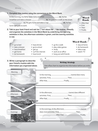 3.	Write a paragraph to describe
your friend’s routine with the
information you organized above.
1.	Complete this routine using the connectors in the Word Bank.
In the morning, my father does many activities. (a), he has
breakfast and takes a shower. (b), he goes for a walk on the street.
(c), he gets home and takes a nap. (d), he has
lunch and goes to work.
2.	Talk to your best friend and ask her / him about her / his routine. Classify
and organize the activities in the Word Bank by underlining the morning
activities in blue, the afternoon activities in green, and the evening activities
in red.
	
•	 go to bed	
•	 take a shower	
•	 have breakfast
•	 get home	
•	 do homework	
•	 have dinner
•	 go to school
•		get up
•		surf the internet
•	 have lunch	
•	 go for a walk	
•	 play video games
•	study	
•	 work at an office
•	 hang out with friends
•	 stay at home	
•	 do homework
•	 take a nap
•	 watch TV
Writing Strategy
Use a flow chart to organize the information before you write.
Morning
Afternoon
Evenings
•	 After that
•	First	
•	Then	
•	Finally	
Word
Bank
Word Bank
In the morning, (name) does many
activities. First, .Then, .
After that, Finally, .
In the afternoon, (name) does different
activities. First, .Then, .
After that, Finally, .
In the evenings, In the afternoon, (name)
does more activities. First, .Then,
. After that, Finally,
.
Writing
54
VP1_WB_UNIT_6 MariaCe.indd 54 15/03/2016 09:06:03 a.m.
 