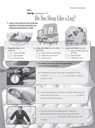 Lesson  4
DoYouSleepLikeaLog?
a.	 I’m Michael. My alarm clock rings at half past five in the
morning. I an hour later, so I get up
at seven o’ clock.
b.	 I really enjoy sleeping. Every day, my mother wakes me up at
about seven o’clock, but I , so I get up
late for school every morning.
c.	 I’m a very active and energetic person. I really like
getting up early. As the alarm clock rings at 5:00 AM, I
and I go for a walk to the park with
my dogs.
2.	 Complete each text with one expression.
from the exercise above.
1.	Look at the pictures and check the
definition that best describes the
colloquial expressions in bold.
a.	 I sleep like a log on the
weekends.
	 1.	 I sleep profoundly.
	 2.	 I get up quickly.
	 3.	 I am very active.
b.	 I jump out of bed when the alarm
clock rings.
	 1.	 I stay in bed for a while longer.
	 2.	 I sleep many more hours.
	 3.	 I get up quickly.
c.	 I crawl out of bed every day.
	 1.	 I get out of bed slowly and
grumpily.
	 1.	 I get up quickly.
	 1.	 I sleep many hours.
Real Communication
55
VP1_WB_UNIT_6 MariaCe.indd 55 15/03/2016 09:06:03 a.m.
 