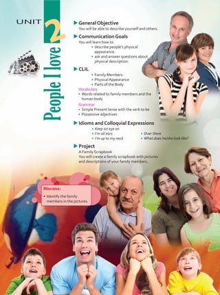 People
I
love
UNIT
2
u
uGeneral Objective
	 You will be able to describe yourself and others.
u
uCommunication Goals
	 You will learn how to
•	 describe people’s physical
appearance.
•	 ask and answer questions about
physical description.
u
uCLIL
•	 Family Members
•	 Physical Appearance
•	 Parts of the Body
Vocabulary
•	 Words related to family members and the
human body
Grammar
•	 Simple Present tense with the verb to be
•	 Possessive adjectives
u
uIdioms and Colloquial Expressions
•	 Keep an eye on
•	 I’m all ears
•	 I’m up to my neck
u
uProject
	 A Family Scrapbook
	 You will create a family scrapbook with pictures
and descriptions of your family members.
Discuss:
•	Identify the family
members in the pictures.
•	 Over there
•	 What does he/she look like?
Unidad 2.indd 21 5/19/16 3:22 PM
 