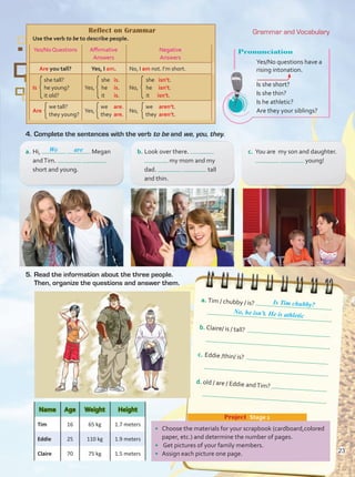 5.	Read the information about the three people.
Then, organize the questions and answer them.
4.	Complete the sentences with the verb to be and we, you, they.
Pronunciation
Yes/No questions have a
rising intonation. 	
Is she short?
Is she thin?	
Is he athletic?
Are they your siblings?
a.	Hi, Megan
andTim.
short and young.
b.	Look over there.
my mom and my
dad. tall
and thin.
c.	 You are my son and daughter.
young!
We are
Reflect on Grammar
Use the verb to be to describe people.
Yes/No Questions Affirmative
Answers
Negative
Answers
Are you tall? Yes, I am. No, I am not. I’m short.
she tall?
Is he young?
it old?
she	 is.
Yes, he	 is.
it	 is.
she	 isn’t.
No, he	 isn’t.
it	 isn’t.
Are Yes, No,
Project  Stage 1
•	 Choose the materials for your scrapbook (cardboard,colored
paper, etc.) and determine the number of pages.
•	 Get pictures of your family members.
•	 Assign each picture one page.
Name Age Weight Height
Tim 16 65 kg 1.7 meters
Eddie 25 110 kg 1.9 meters
Claire 70 75 kg 1.5 meters
we tall?
they young?
we	 are.
they0are.
we	 aren’t.
they0aren’t.
a.	Tim / chubby / is?
.
b.	Claire/ is / tall?
.
c.	Eddie /thin/ is?
.
d.	old / are / Eddie andTim?
.
No, he isn’t. He is athletic
Is Tim chubby?
Grammar and Vocabulary
23
Unidad 2.indd 23 5/19/16 11:52 AM
 