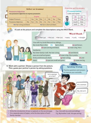 5.	Work with a partner. Choose a person from the picture.
Then, guess your partner’s person by asking questions.
I live with my Uncle Pete and my siblings.
My Uncle Pete is thin. hair is short, (a) and brown.
(b) eyes are big and black. (c) nose is big. He is
handsome.
My Sister Sandy is tall. Her hair is long, (d) and blond. (e)
eyes are small and green. (f) nose is big. She is pretty.
Emily and Emma are short. (g) hair is long, (h) and
black. (i) eyes are small and green. (j) noses are big.
4.	Look at the picture and complete the descriptions using the Word Bank.
Reflect on Grammar
Possessive Adjectives
Use possessive adjectives to express possession.
Singular Plural
Subject Pronouns I You He She It We You They
Possessive Adjectives My Your His Her Its Our Your Their
Her hair is long and blond. His hair is short and black.
Word Bank
• Their (3x) • His (2x) • Her (2x) • wavy • curly • straight
•	 Write the introduction of your scrapbook on the second page.
•	 On a separate piece of paper, write the description of each
family member.
Project  Stage 2
E.g. I live with my uncle and siblings.
E.g. My brother is tall. His eyes are big.
Speaking Strategy
Practice questions and answers
to improve your oral skills.
Is it a woman
or a man?
It’s a woman.
No, she isn’t.
Is she tall?
His
Pronunciation
Listen and repeat.
/θ/ /ð/
thin they
mouth their
teeth this
Grammar and Vocabulary
25
Unidad 2.indd 25 5/19/16 11:52 AM
 