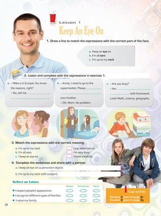 Lesson  #
T4Lesson
Reflect on Values
Always Sometimes Never
¾
¾I respect people’s appearance.
¾
¾I recognize different types of families.
¾
¾ I value my family.
Gap Activity
Student A goes to page 87.
Student B goes to page 89.
Lesson  4
KeepAnEyeOn
1.	Draw a line to match the expressions with the correct part of the face.
a.	– Mike is in Europe.You know
the reasons, right?
	 – No, tell me.
	 .
b.	– Annie, I need to go to the
supermarket. Please
	
	 your brother.
	 – OK, Mom. No problem.
c.	 – Are you busy?
	 –Yes.
	 with homework.
Look! Math, science, geography.
2.	Listen and complete with the expressions in exercise 1.
a.	Keep an eye on
b.	I’m all ears
c.	I’m up to my neck
3.	Match the expressions with the correct meaning.
a.	I’m up to my neck	 	 I pay attention to
b.	I’m all ears	 	 I’m very busy
c.	I keep an eye on	 	 I listen carefully	
4.	 Complete the sentences and share with a partner.
a.	I keep an eye on (a person/an object)	 .
b.	I’m up to my neck with (subject) 	.
28
28
Unidad 2.indd 28 10/03/2016 10:59:14 a.m.
 