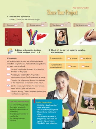 ShareYourProject
Real Communication
1.	 Discuss your experience.
	Check what you like about the project.
3.	Check the correct option to complete
the sentences.
2. Listen and organize the text.
	 Write numbers from 1 – 5.
Give your Presentation
•	Say hello to the audience.
•	Show your scrapbook.
•	Name all the members of
your family.
•	Describe each member of
your family.
•	Say thank you to the
audience.
Useful Expressions
•	Hi / Hello / Good morning /
Good afternoon.
•	This is my family scrapbook.
•	I live with my mother, my
sister…
•	This is my uncle (name of
the person). He is thin. His
eyes are big and brown.
•	Thanks for your attention.
The cover The decoration The photos The descriptions
A scrapbook is…
I practice the
presentation at…
a picture.
school.
an album.
home.
A Scrapbook
It is an album with pictures and information about
important people for you. Follow the five steps below
to create your scrapbook.
	Use your imagination. Create a nice cover and
decorate all the pages.
	Practice your presentation. Prepare the
presentation of your family scrapbook at home.
	Organize the information. Put the pictures next
to the descriptions and present a neat album.
	Get the necessary materials.You need photos,
paper, scissors, glue and markers.
	Edit your writing. Correct your descriptions with
your teacher or partners.
1
29
29
Unidad 2.indd 29 10/03/2016 10:59:15 a.m.
 