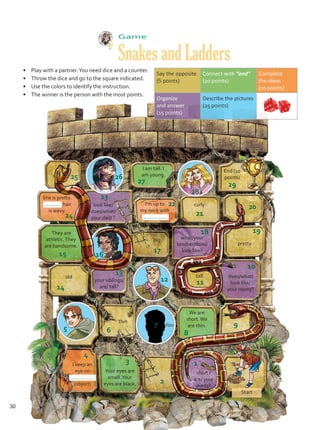 Game
Snakes and Ladders
I am tall. I
am young.
She is pretty.
hair
is wavy.
look like/
does/what/
your dad/ ?
They are
athletic.They
are handsome.
End (10
points)
20
21
18 19
10
11
12
13
14
5 6 8
7
4
9
3 1
2
26
25
27
28
22
17
23
16
24
15
29
I keep an
eye on
(object)
•	 Play with a partner.You need dice and a counter.
•	 Throw the dice and go to the square indicated.
•	 Use the colors to identify the instruction.
•	 The winner is the person with the most points.
big
curly
thin
old tall
what/your
teacher/does/
look like?
I’m up to
my neck with
your siblings/
are/ tall?
does/what/
look like/
your mom/?
We are
short.We
are thin.
Your eyes are
small.Your
eyes are black.
short /
are/ your
aunts?
Start
pretty
Say the opposite
(5 points)
Connect with “and”
(20 points)
Complete
the ideas
(10 points)
Organize
and answer
(15 points)
Describe the pictures
(25 points)	
You
30
Unidad 2.indd 30 10/03/2016 10:59:17 a.m.
 