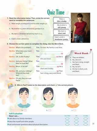 Quiz Time
Self-Evaluation
Now I can... VeryWell OK A Little
¾
¾talk about my family members.
¾
¾describe myself and other people.
¾
¾ask and answer questions about physical description.
c.
a. b.
1.	 Read the information below. Then, circle the correct
word to complete the sentences.
a.	 Peter weighs 70 kilograms and his sister weighs 40.
b.	 My brother is 5 years old and my grandpa is 70.
c.	 My dad is 1.8 meters tall and my mom is 1.5.
d.	 Kate’s uncle is attractive.
2.	 Choose the correct option to complete the dialog. Use the Word Bank.
Bertha:	 What’s the problem?
Bertha:	 What does your mom
look like?
Bertha:	 OK. Is she chubby?
Bertha:	 And your father?What
does he look like?
Bertha:	 Mmm. Is he tall?
Bertha:	 OK, and your siblings?
What do they look
like?
Bertha:	 Oh yes, they are over
there!
Tim:	 I’m lost. My family is not here.
Tim:	
		 (1)
Tim:	 (2) She is 	
	 thin and short.
Tim:	
		 (3)
Tim:	 (4) He is 	
	 short and chubby.
Tim:	 (5) Their 	
	 hair is long, wavy and blond.
3.	 Who is Tom? Listen to the description and check the correct picture.
Word Bank
a.	 They are athletic.
b.	 No, she isn’t.
c.	 Her hair is long, straight
and black.
d.	 No, he isn’t.
e.	 His hair is short, curly
and black.
Peter is
thin / chubby.
My brother is
old / young.
My mom is
short / tall.
Kate’s uncle is
handsome / pretty.
31
Unidad 2.indd 31 10/03/2016 10:59:18 a.m.
 