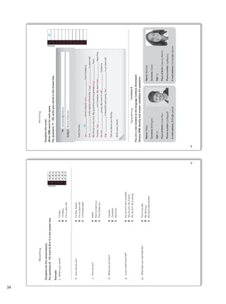Answer
Name:
Marcela
Surname:
Casas
Age:
13
Place
of
birth:
Cancun,
Mexico
Phone
number:
297897423
E-mail
address:
Cmicas@e-pal.mx
Complete
the
e-mail.
Write
ONE
word
for
each
space.
For
questions
11
-
20,
write
your
words
in
the
answer
box.
To:
cami2000@meet.pr
Subject:
Nice
to
meet
you.
Hello
Camilo,
(0)
name
is
David.
I
(11)
from
Canberra.
(12)
is
the
capital
of
Australia.
I
(13)
12
years
old.
My
family
is
very
nice.
My
grandma
and
my
grandpa
(14)
from
Toronto.
(15)
are
Canadian.
My
dad
is
(16)
New
York.
He
(17)
young.
My
mom
is
(18)
Canberra.
(19)
is
beautiful
and
young.
(20)
is
40
years
old.
Tell
me
about
your
family.
Write
soon,
David.
You
are
a
new
student
at
the
language
institute
Greenwich
.
Choose
ONE
identity
and
answer
candidate
A’s
questions.
Candidate
B
Name:
Felipe
Surname:
Rodriguez
Age:
12
Place
of
birth:
Lima,
Peru
Phone
number:
512895378
E-mail
address:
RoFe@e-pal.pe
0
My
11
12
13
14
15
16
17
18
19
20
My
Writing
Speaking
34
Complete
the
five
conversations.
For
questions
6
-
10,
mark
A,
B
or
C
in
the
answer
box.
Example:
0.
What’s
your
name?
A
	
I’m	fine.
B
	I’m	Mary.
C
	
I’m	11	years	old.
6.
How
old
are
you?
A
	
I’m	fine,	thanks.
B
	
I’m	10	years	old.
C
		
I’m	Guatemalan.
7.
How
are
you?
A
Hello!
B
		
Nice	to	meet	you.	
C
	
Fine,	thank	you.	
8.
Where
are
you
from?
A
Canada
B
Canadian
C
American
9.
Is
your
best
friend
tall?
A
	
No,	he	isn’t.	He	is	sociable.
B
	
	No,	he	isn’t.	He	is	short.
C
	
No,	he	isn’t.	He	is	young.
10.	
	What	does	your	dad	look	like?							
A
	
This	is	my	dad.
B
	
My	dad	is	45.
C
My	dad	is	tall	and	thin.
Answer
0
A
B
C
A
B
C
A
B
C
A
B
C
A
B
C
A
B
C
6
7
8
9
10
Reading
34
34
Unidad 2.indd 34 10/03/2016 10:59:21 a.m.
 